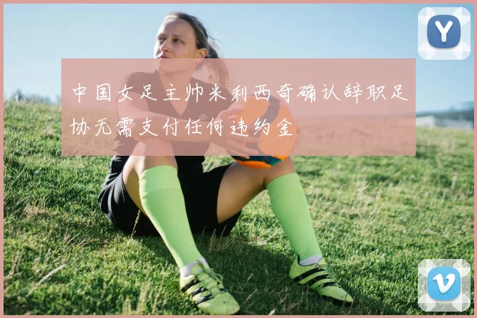 中国女足主帅米利西奇确认辞职足协无需支付任何违约金