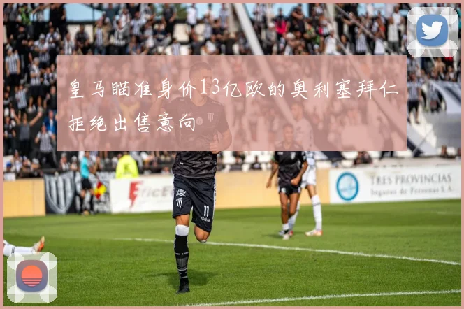 皇马瞄准身价13亿欧的奥利塞拜仁拒绝出售意向