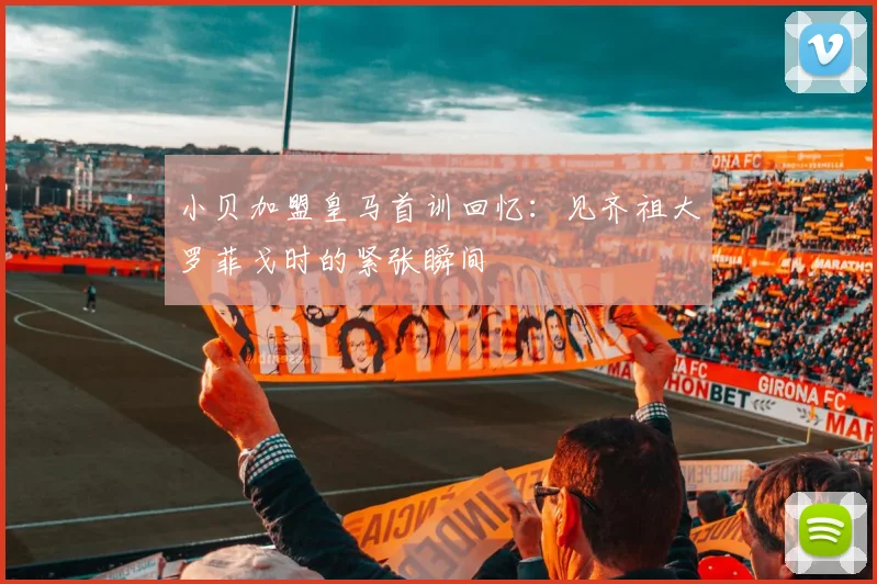 小贝加盟皇马首训回忆：见齐祖大罗菲戈时的紧张瞬间
