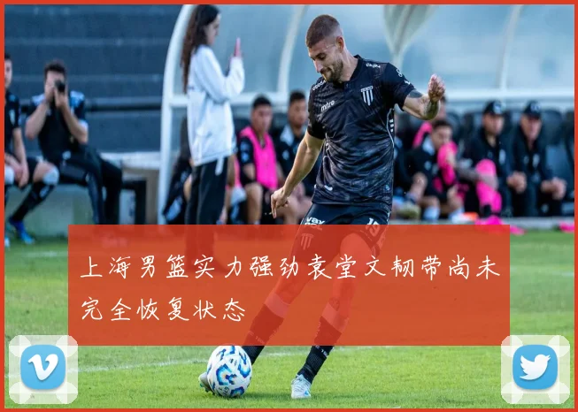 上海男篮实力强劲袁堂文韧带尚未完全恢复状态