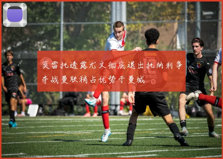 莫雷托透露尤文彻底退出托纳利争夺战曼联稍占优势于曼城