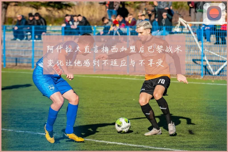 阿什拉夫直言梅西加盟后巴黎战术变化让他感到不适应与不享受