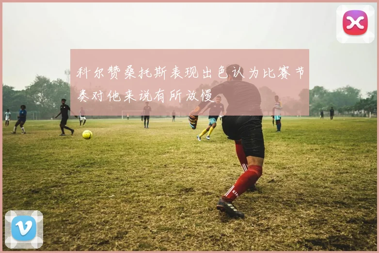 科尔赞桑托斯表现出色认为比赛节奏对他来说有所放慢