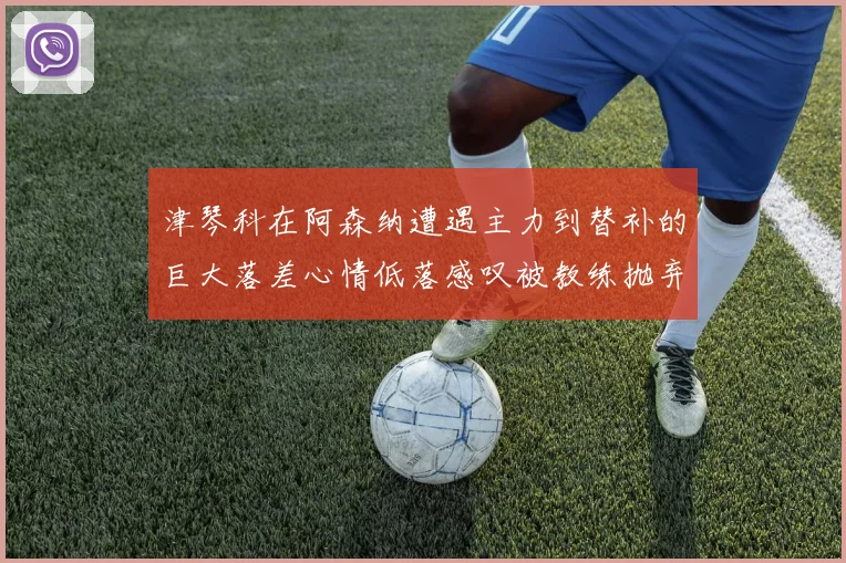 津琴科在阿森纳遭遇主力到替补的巨大落差心情低落感叹被教练抛弃