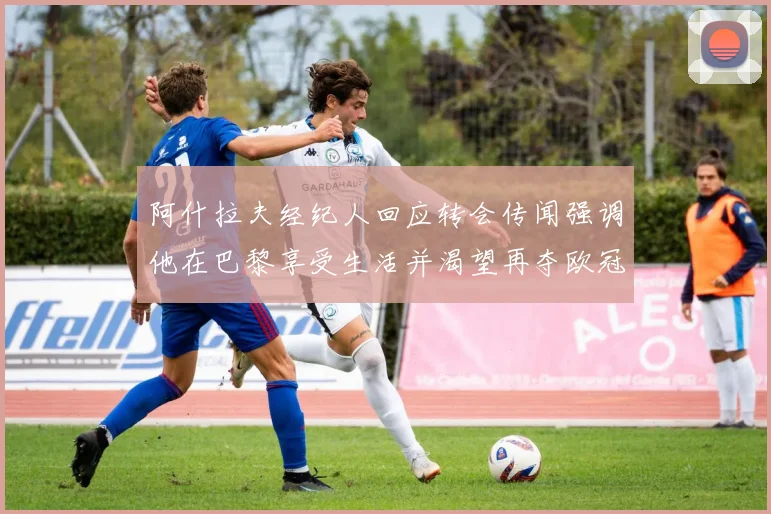 阿什拉夫经纪人回应转会传闻强调他在巴黎享受生活并渴望再夺欧冠