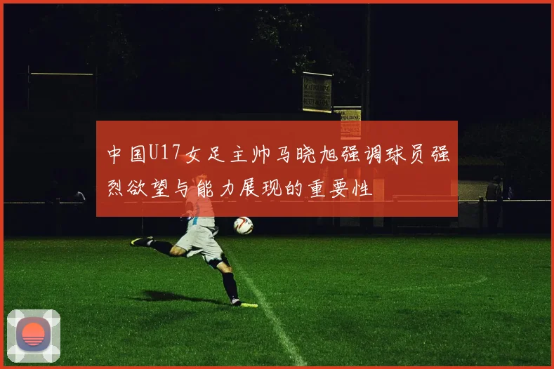 中国U17女足主帅马晓旭强调球员强烈欲望与能力展现的重要性