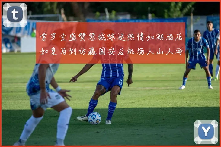 索罗金盛赞蓉城球迷热情如潮酒店如皇马到访赢国安后机场人山人海